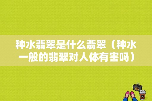 种水翡翠是什么翡翠（种水一般的翡翠对人体有害吗）