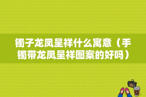 镯子龙凤呈祥什么寓意（手镯带龙凤呈祥图案的好吗）-图1