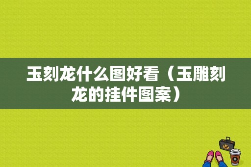 玉刻龙什么图好看（玉雕刻龙的挂件图案）