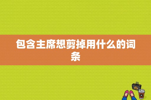 包含主席想剪掉用什么的词条