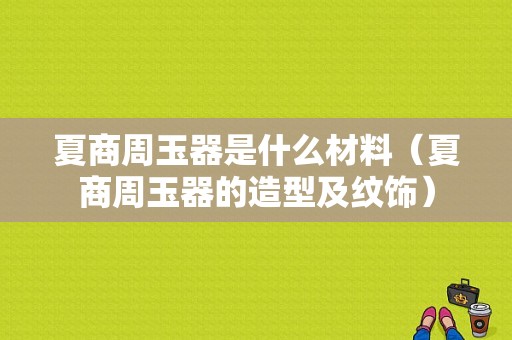 夏商周玉器是什么材料（夏商周玉器的造型及纹饰）-图1